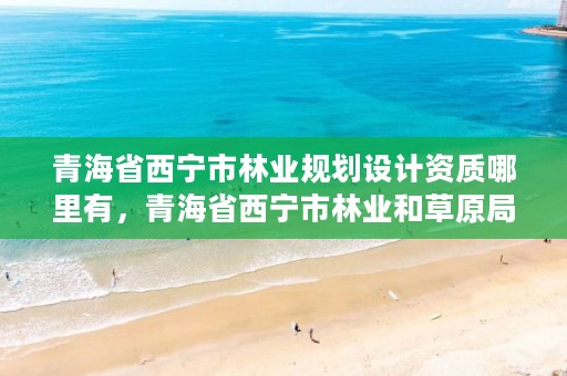 青海省西宁市林业规划设计资质哪里有，青海省西宁市林业和草原局