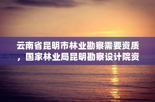 云南省昆明市林业勘察需要资质，国家林业局昆明勘察设计院资质