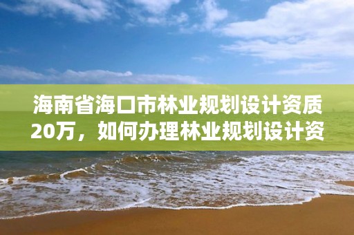 海南省海口市林业规划设计资质20万,如何办理林业规划设计资质