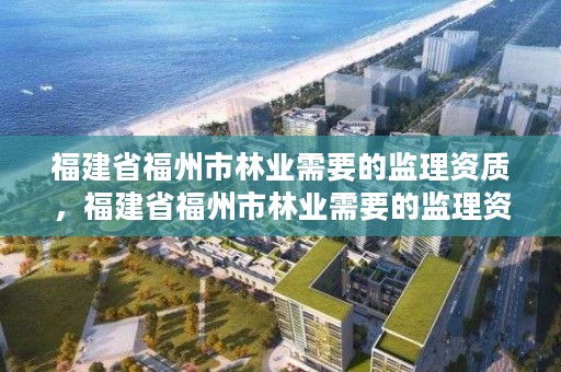 福建省福州市林业需要的监理资质,福建省福州市林业需要的监理资质有哪些