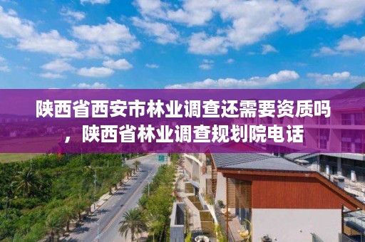 陕西省西安市林业调查还需要资质吗,陕西省林业调查规划院电话