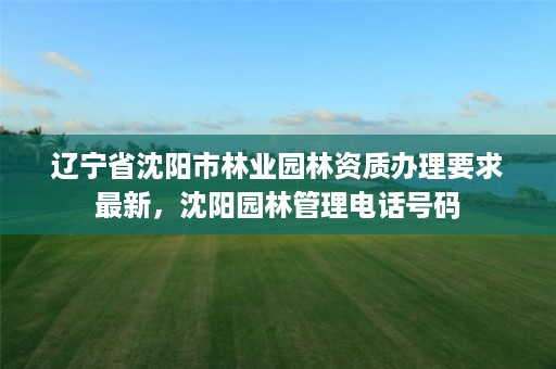 辽宁省沈阳市林业园林资质办理要求最新,沈阳园林管理电话号码