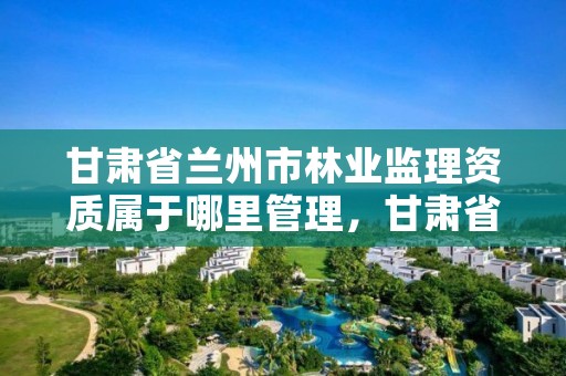 甘肃省兰州市林业监理资质属于哪里管理,甘肃省兰州市林业监理资质属于哪里管理的