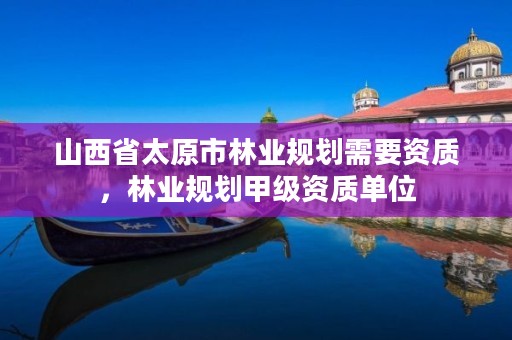 山西省太原市林业规划需要资质,林业规划甲级资质单位