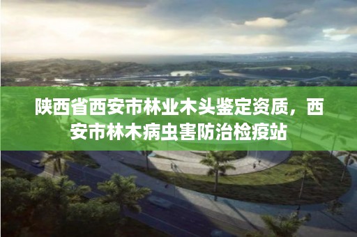 陕西省西安市林业木头鉴定资质,西安市林木病虫害防治检疫站