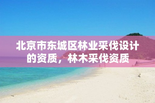 北京市东城区林业采伐设计的资质,林木采伐资质