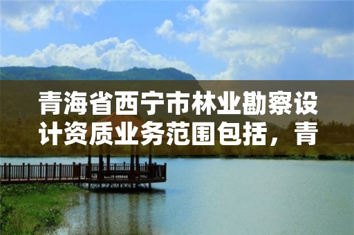 青海省西宁市林业勘察设计资质业务范围包括，青海省林业工程咨询有限公司