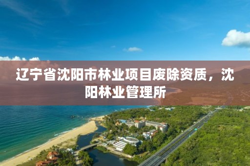 辽宁省沈阳市林业项目废除资质,沈阳林业管理所