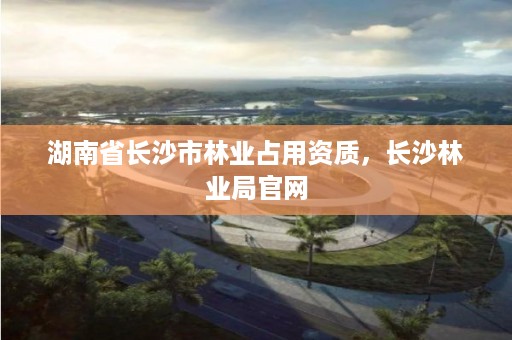 湖南省长沙市林业占用资质,长沙林业局官网