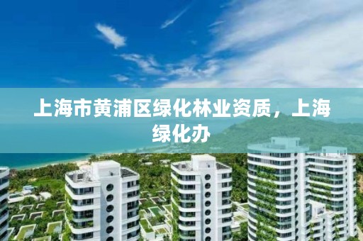 上海市黄浦区绿化林业资质，上海绿化办