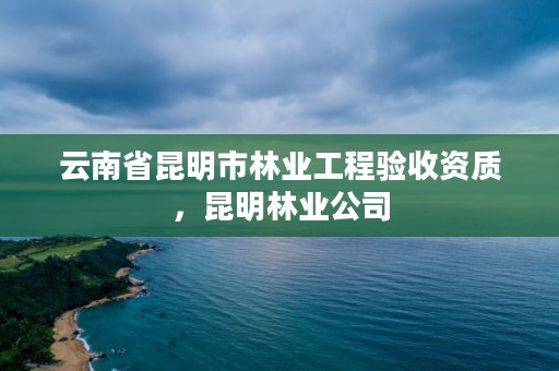 云南省昆明市林业工程验收资质，昆明林业公司