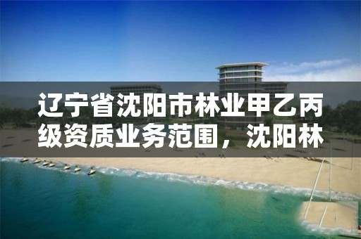 辽宁省沈阳市林业甲乙丙级资质业务范围,沈阳林业总场