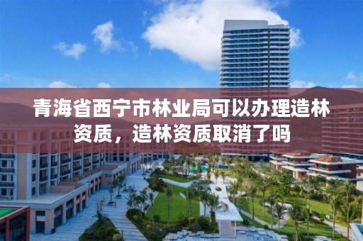 青海省西宁市林业局可以办理造林资质,造林资质取消了吗