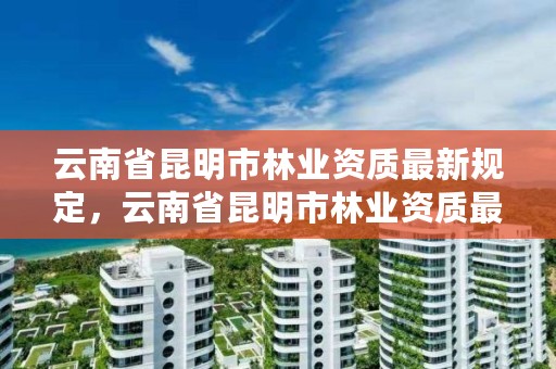 云南省昆明市林业资质最新规定，云南省昆明市林业资质最新规定是什么