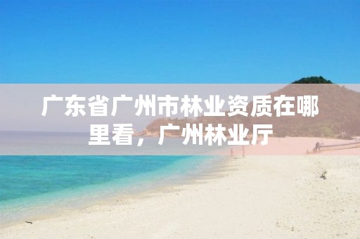广东省广州市林业资质在哪里看，广州林业厅