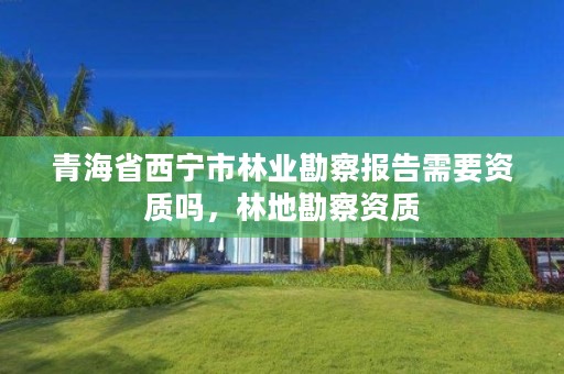 青海省西宁市林业勘察报告需要资质吗，林地勘察资质