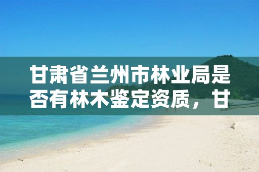 甘肃省兰州市林业局是否有林木鉴定资质,甘肃省兰州市林业局是否有林木鉴定资质