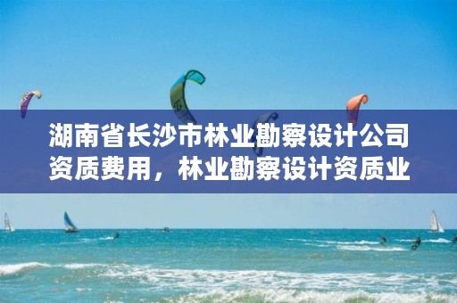 湖南省长沙市林业勘察设计公司资质费用,林业勘察设计资质业务范围