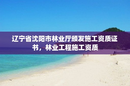 辽宁省沈阳市林业厅颁发施工资质证书,林业工程施工资质