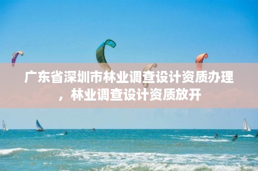 广东省深圳市林业调查设计资质办理，林业调查设计资质放开
