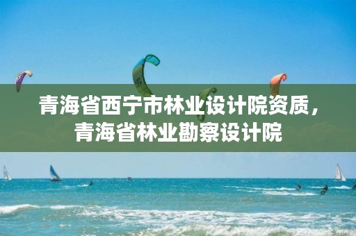 青海省西宁市林业设计院资质，青海省林业勘察设计院