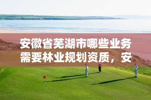 安徽省芜湖市哪些业务需要林业规划资质,安徽省林业产业现状及存在的主要问题