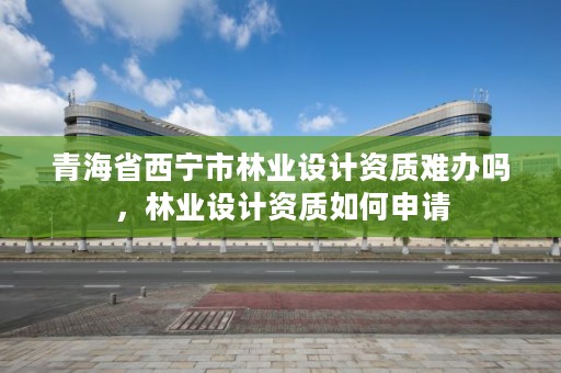 青海省西宁市林业设计资质难办吗，林业设计资质如何申请