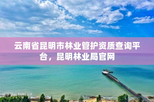 云南省昆明市林业管护资质查询平台,昆明林业局官网