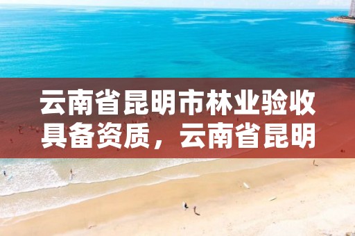 云南省昆明市林业验收具备资质，云南省昆明市林业验收具备资质的单位