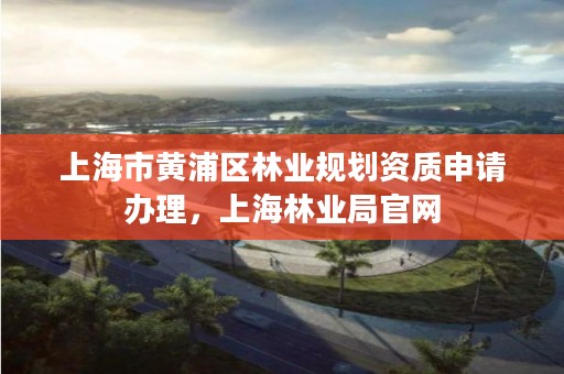 上海市黄浦区林业规划资质申请办理，上海林业局官网