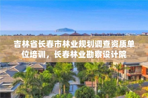 吉林省长春市林业规划调查资质单位培训，长春林业勘察设计院