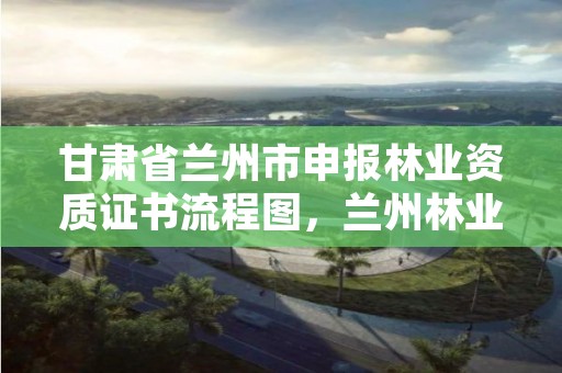 甘肃省兰州市申报林业资质证书流程图,兰州林业局电话号码
