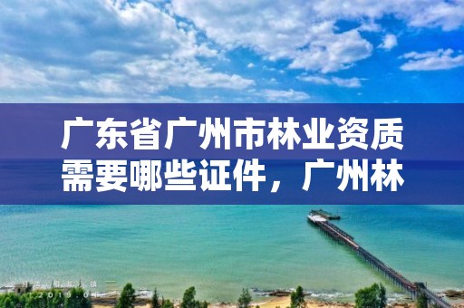广东省广州市林业资质需要哪些证件,广州林业公司