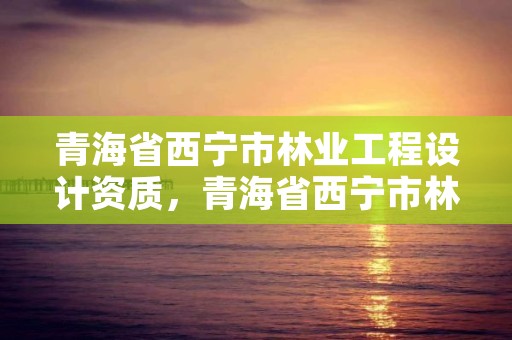 青海省西宁市林业工程设计资质，青海省西宁市林业工程设计资质查询