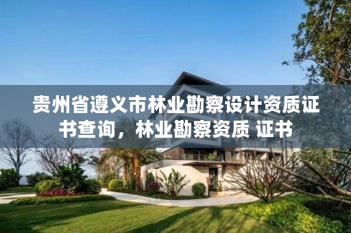 贵州省遵义市林业勘察设计资质证书查询，林业勘察资质 证书