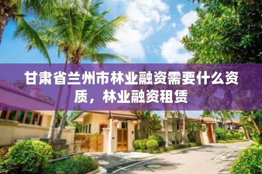 甘肃省兰州市林业融资需要什么资质,林业融资租赁