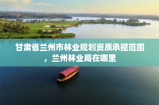 甘肃省兰州市林业规划资质承揽范围,兰州林业局在哪里