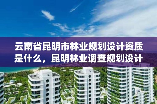 云南省昆明市林业规划设计资质是什么，昆明林业调查规划设计院