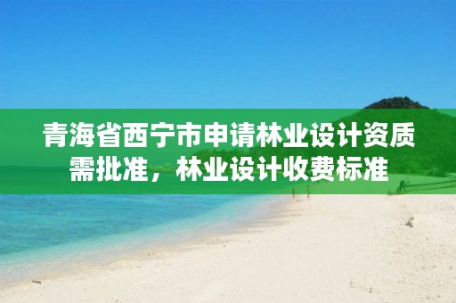 青海省西宁市申请林业设计资质需批准，林业设计收费标准