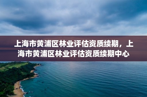 上海市黄浦区林业评估资质续期,上海市黄浦区林业评估资质续期中心