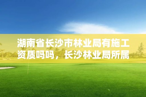湖南省长沙市林业局有施工资质吗吗,长沙林业局所属事业单位