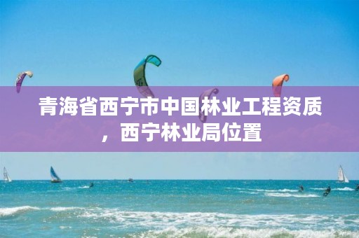 青海省西宁市中国林业工程资质，西宁林业局位置