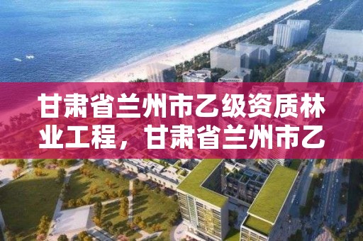 甘肃省兰州市乙级资质林业工程,甘肃省兰州市乙级资质林业工程企业名单