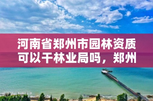 河南省郑州市园林资质可以干林业局吗，郑州园林资质升级