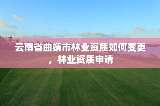 云南省曲靖市林业资质如何变更，林业资质申请