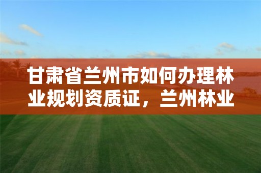 甘肃省兰州市如何办理林业规划资质证,兰州林业局电话号码