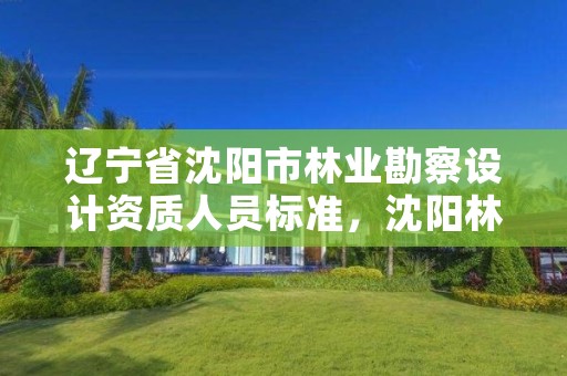 辽宁省沈阳市林业勘察设计资质人员标准，沈阳林业设计公司