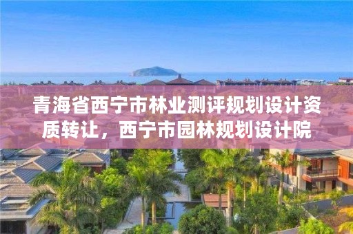 青海省西宁市林业测评规划设计资质转让，西宁市园林规划设计院