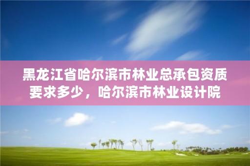 黑龙江省哈尔滨市林业总承包资质要求多少,哈尔滨市林业设计院