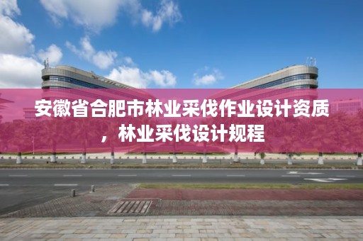 安徽省合肥市林业采伐作业设计资质,林业采伐设计规程